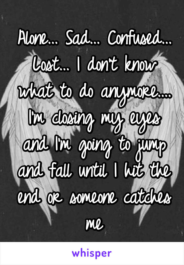 Alone... Sad... Confused... Lost... I don't know what to do anymore.... I'm closing my eyes and I'm going to jump and fall until I hit the end or someone catches me