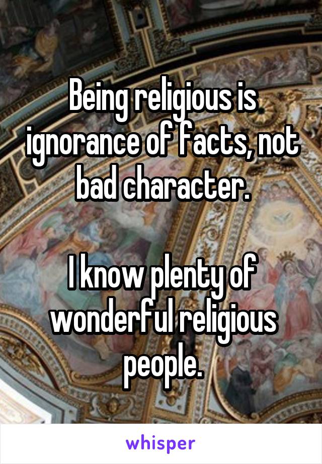 Being religious is ignorance of facts, not bad character.

I know plenty of wonderful religious people.