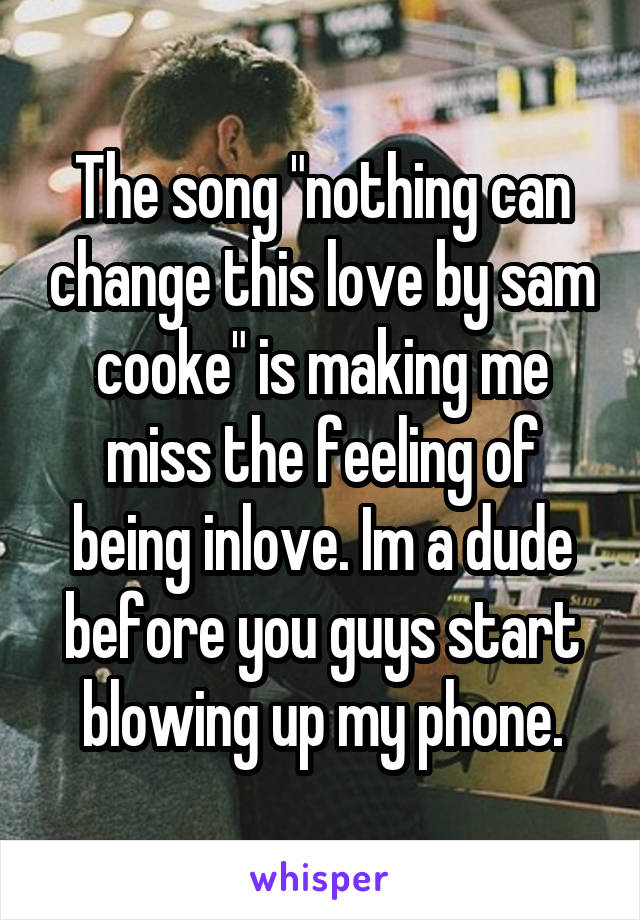 The song "nothing can change this love by sam cooke" is making me miss the feeling of being inlove. Im a dude before you guys start blowing up my phone.