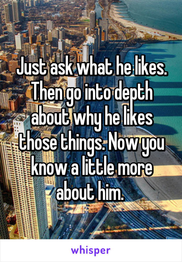 Just ask what he likes. Then go into depth about why he likes those things. Now you know a little more about him. 