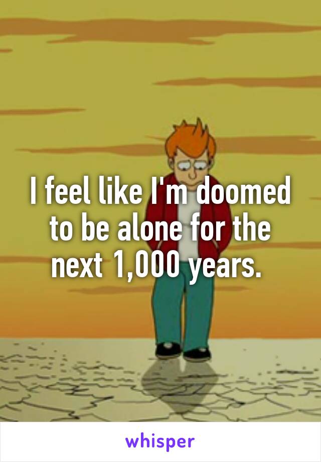 I feel like I'm doomed to be alone for the next 1,000 years. 