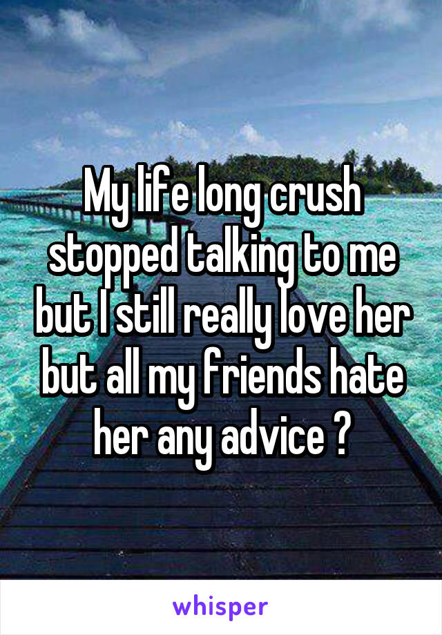 My life long crush stopped talking to me but I still really love her but all my friends hate her any advice ?