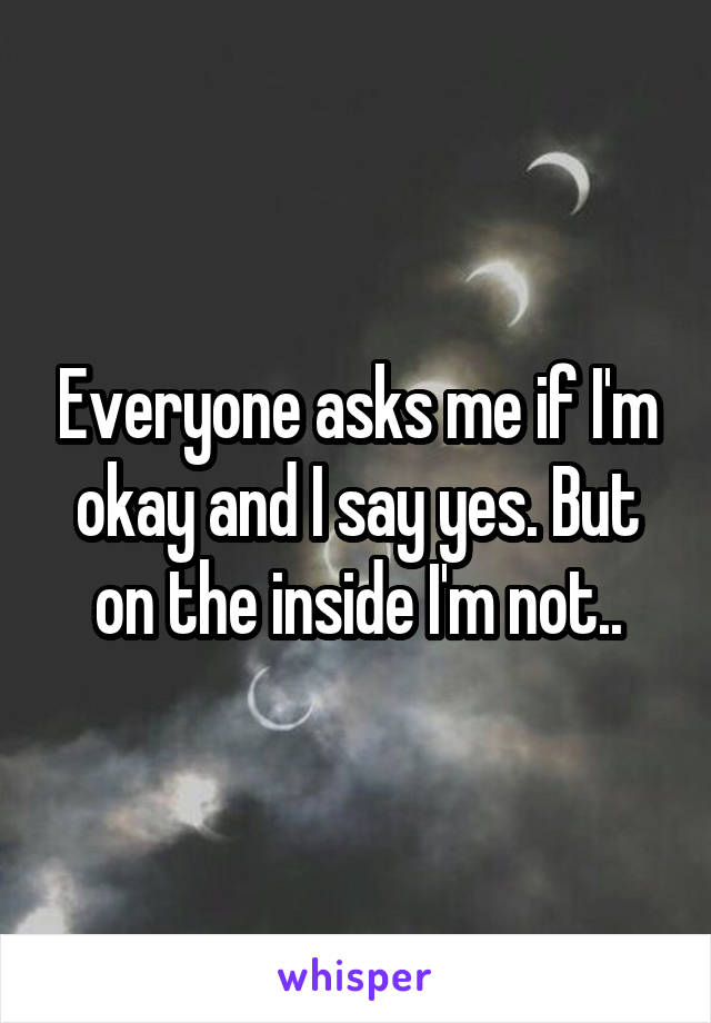 Everyone asks me if I'm okay and I say yes. But on the inside I'm not..