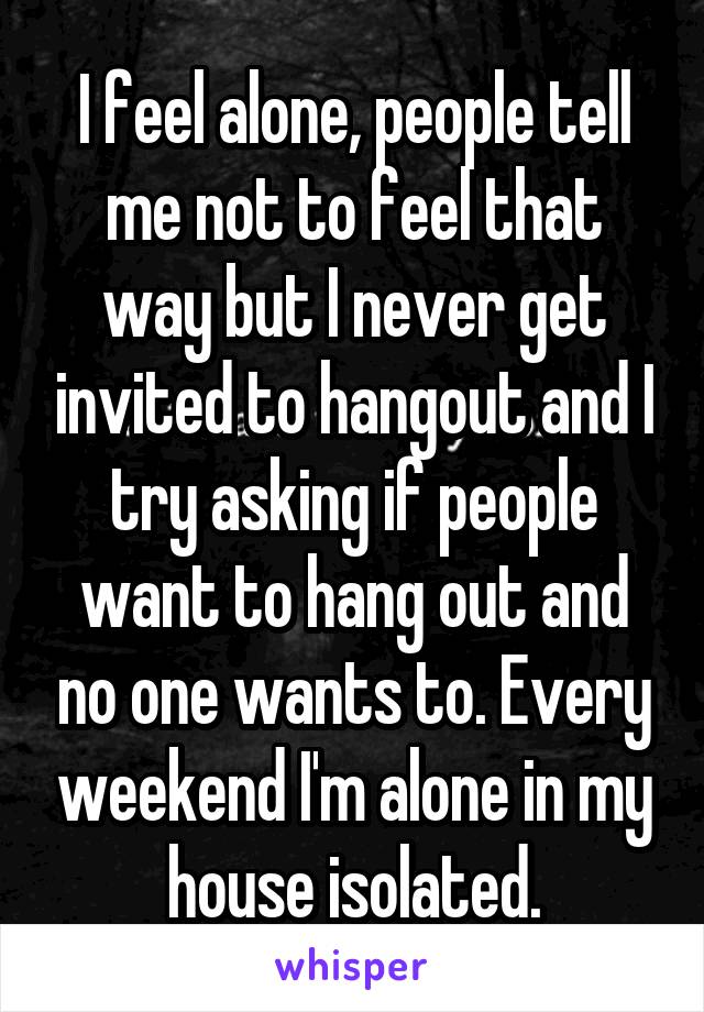 I feel alone, people tell me not to feel that way but I never get invited to hangout and I try asking if people want to hang out and no one wants to. Every weekend I'm alone in my house isolated.