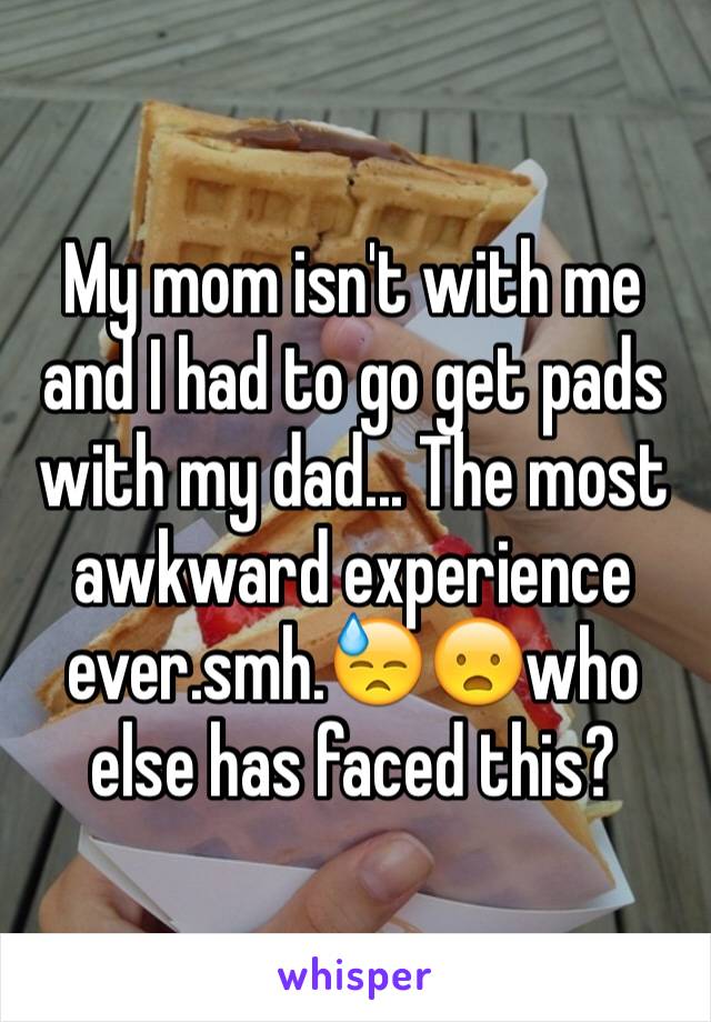 My mom isn't with me and I had to go get pads with my dad... The most awkward experience  ever.smh.😓😦who else has faced this?