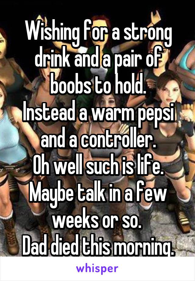 Wishing for a strong drink and a pair of boobs to hold.
Instead a warm pepsi and a controller.
Oh well such is life.
Maybe talk in a few weeks or so. 
Dad died this morning.