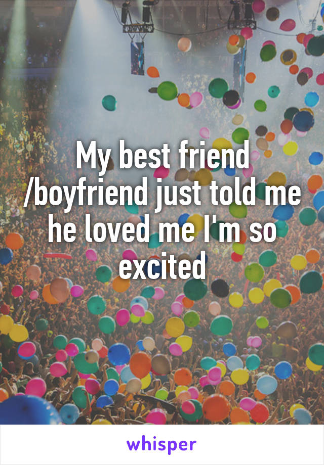 My best friend /boyfriend just told me he loved me I'm so excited
