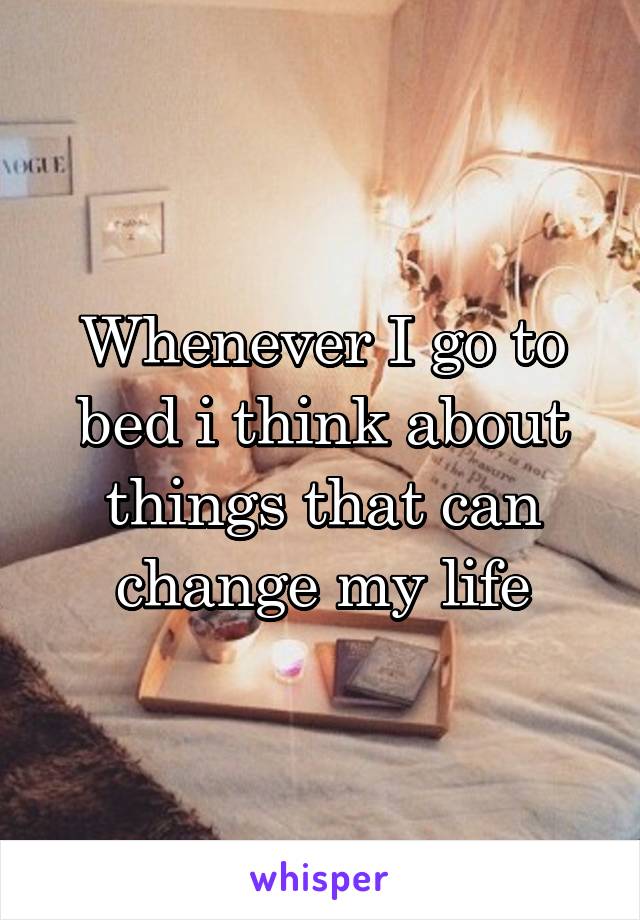 Whenever I go to bed i think about things that can change my life