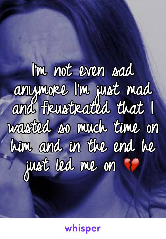 I'm not even sad anymore I'm just mad and frustrated that I wasted so much time on him and in the end he just led me on 💔