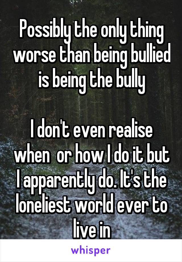 Possibly the only thing worse than being bullied is being the bully

I don't even realise when  or how I do it but I apparently do. It's the loneliest world ever to live in