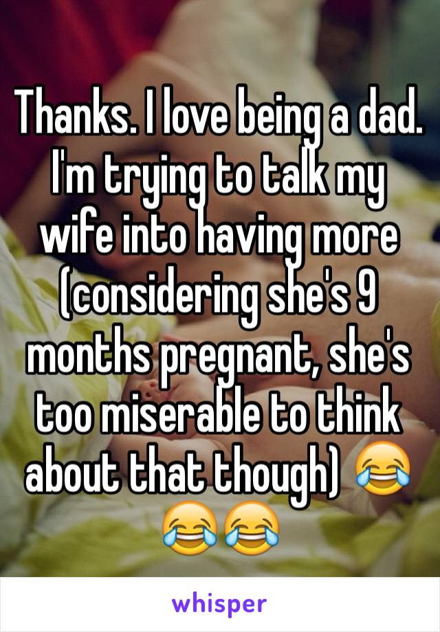 Thanks. I love being a dad. I'm trying to talk my wife into having more (considering she's 9 months pregnant, she's too miserable to think about that though) 😂😂😂