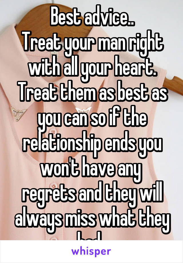 Best advice..
Treat your man right with all your heart. Treat them as best as you can so if the relationship ends you won't have any  regrets and they will always miss what they had. 