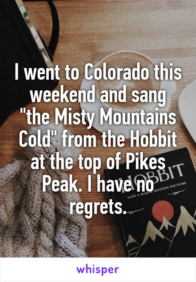 I went to Colorado this weekend and sang "the Misty Mountains Cold" from the Hobbit at the top of Pikes Peak. I have no regrets.