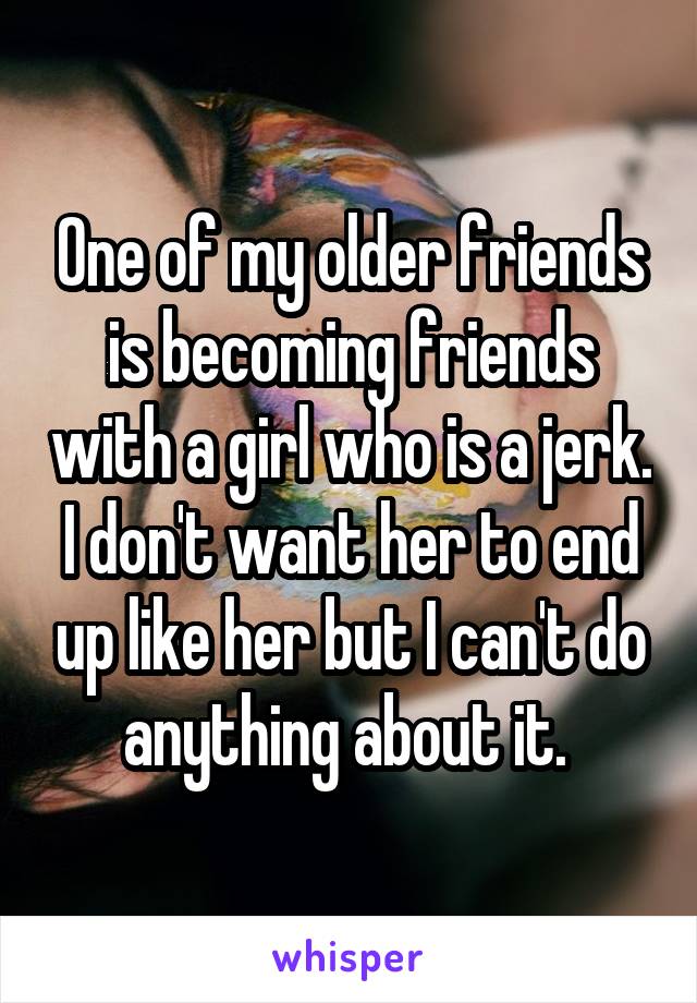 One of my older friends is becoming friends with a girl who is a jerk. I don't want her to end up like her but I can't do anything about it. 