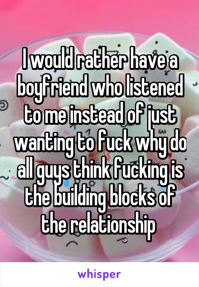 I would rather have a boyfriend who listened to me instead of just wanting to fuck why do all guys think fucking is the building blocks of the relationship 