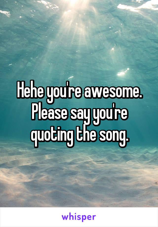 Hehe you're awesome. Please say you're quoting the song.