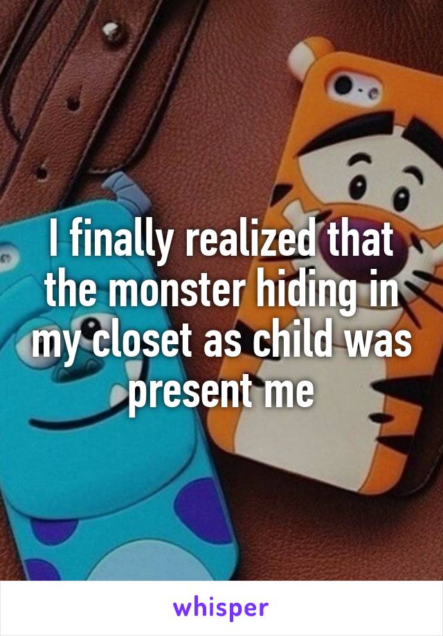 I finally realized that the monster hiding in my closet as child was present me