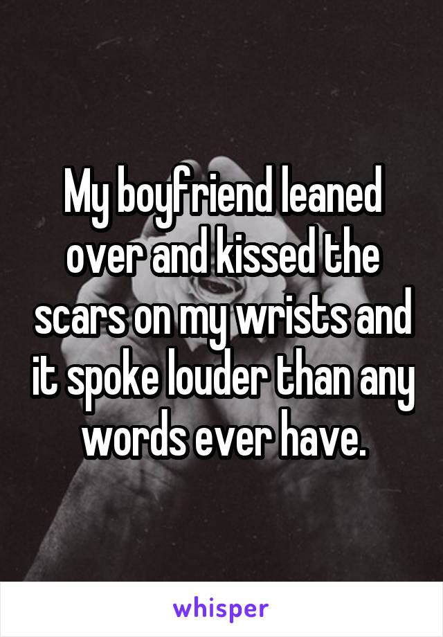 My boyfriend leaned over and kissed the scars on my wrists and it spoke louder than any words ever have.