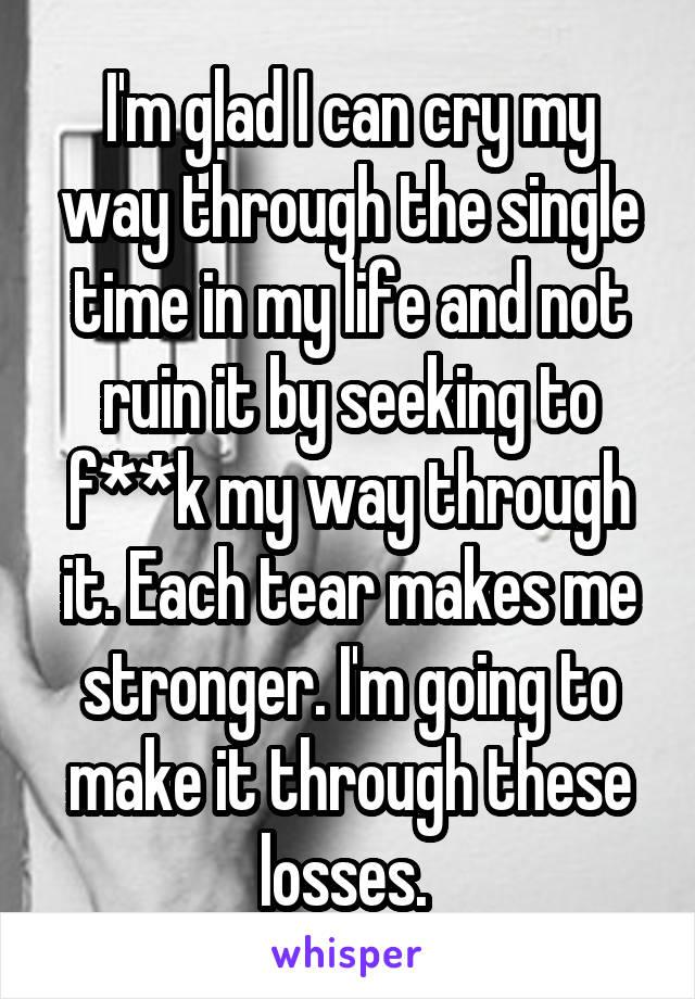 I'm glad I can cry my way through the single time in my life and not ruin it by seeking to f**k my way through it. Each tear makes me stronger. I'm going to make it through these losses. 