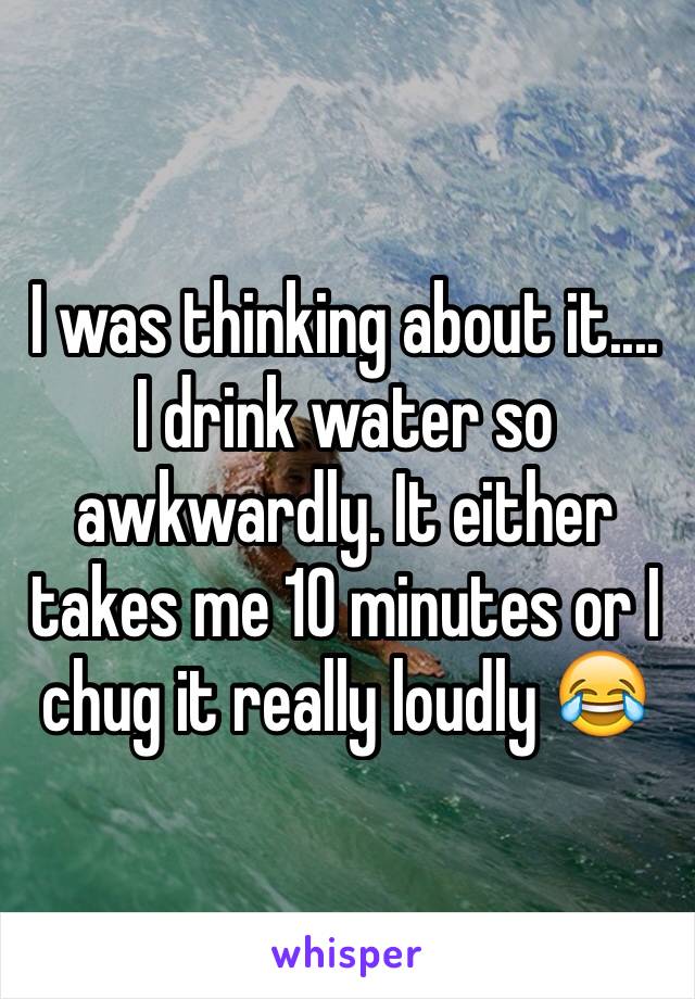 I was thinking about it.... I drink water so awkwardly. It either takes me 10 minutes or I chug it really loudly 😂