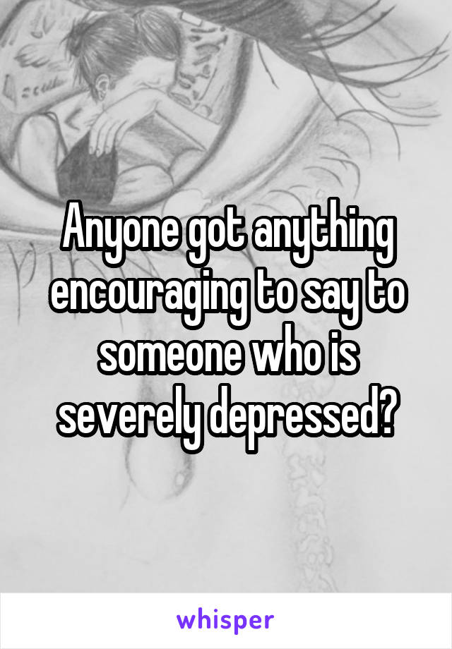 Anyone got anything encouraging to say to someone who is severely depressed?