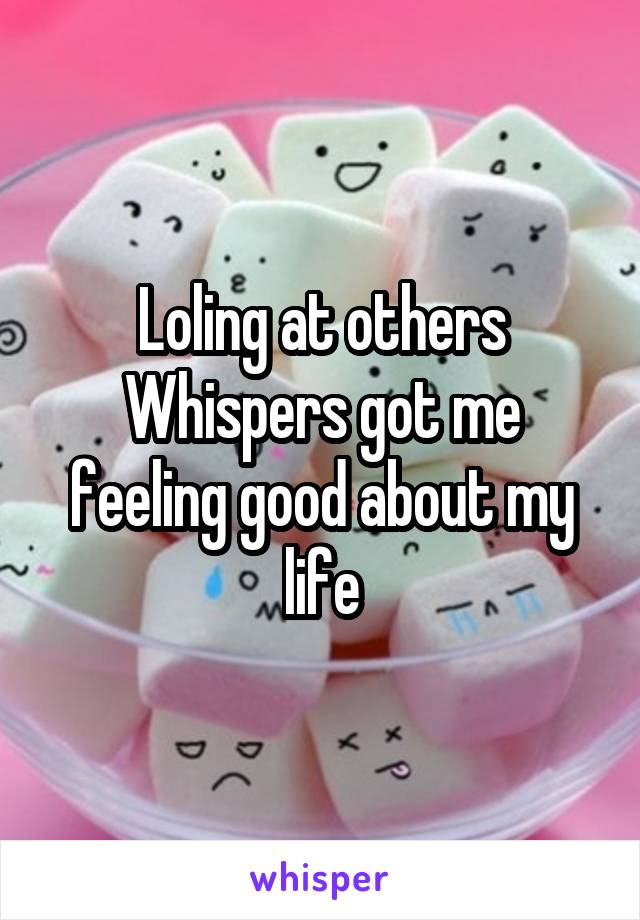 Loling at others Whispers got me feeling good about my life