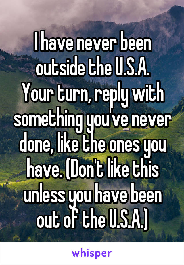 I have never been outside the U.S.A.
Your turn, reply with something you've never done, like the ones you have. (Don't like this unless you have been out of the U.S.A.)