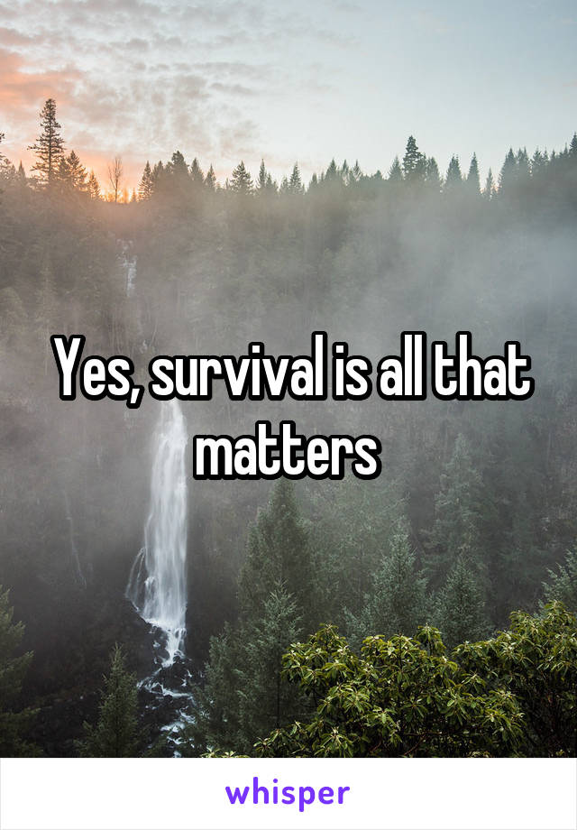 Yes, survival is all that matters 