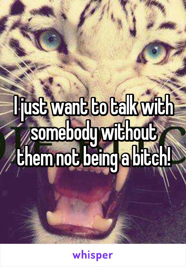 I just want to talk with somebody without them not being a bitch!