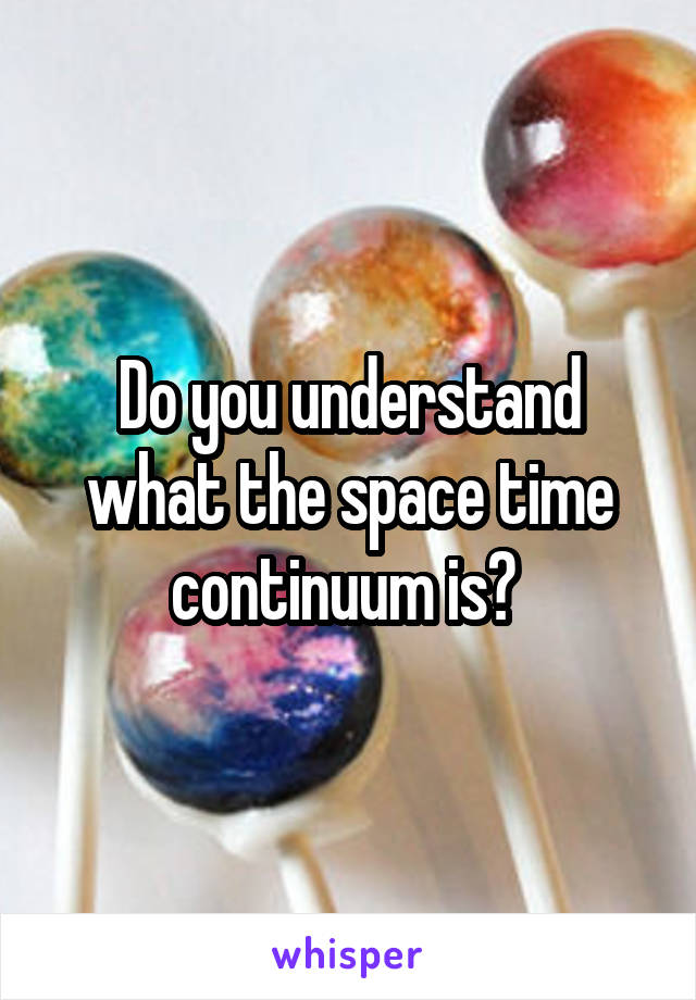 Do you understand what the space time continuum is? 