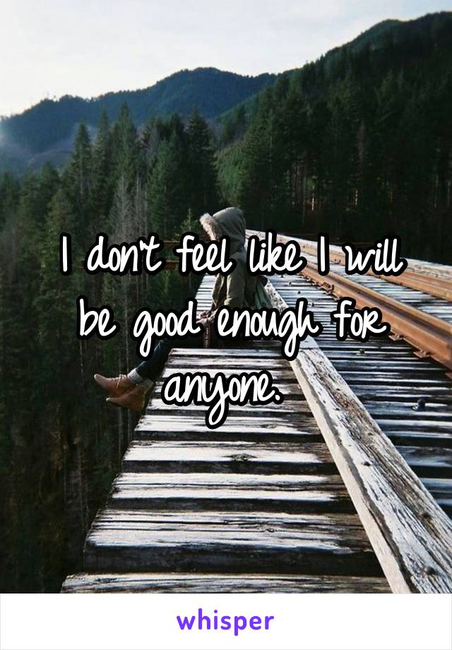 I don't feel like I will be good enough for anyone. 