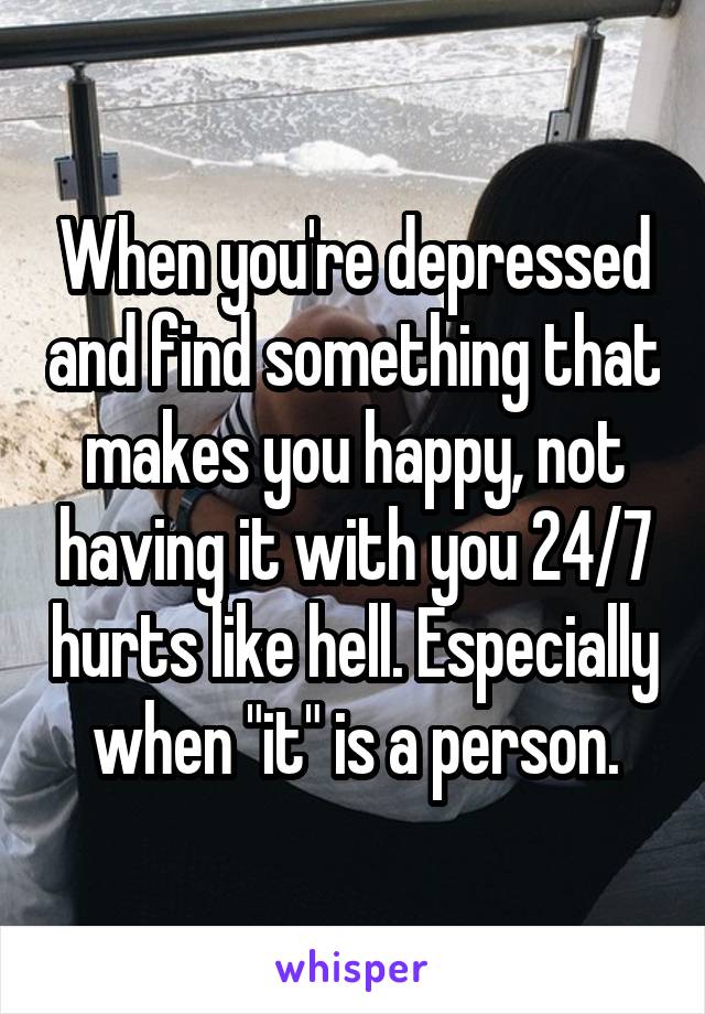 When you're depressed and find something that makes you happy, not having it with you 24/7 hurts like hell. Especially when "it" is a person.