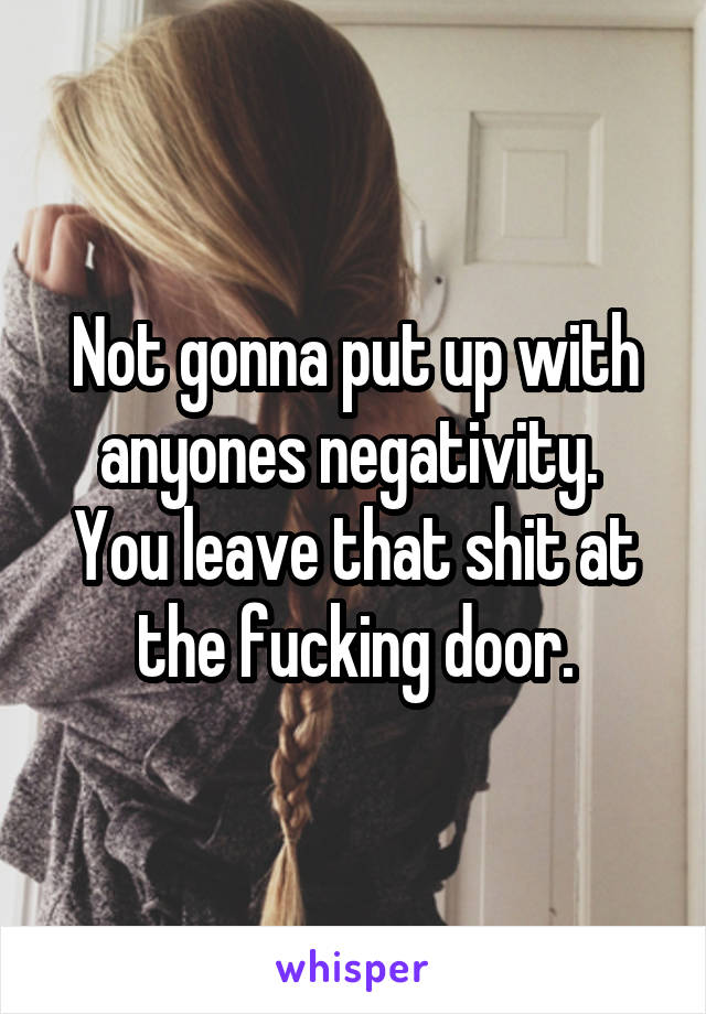 Not gonna put up with anyones negativity. 
You leave that shit at the fucking door.