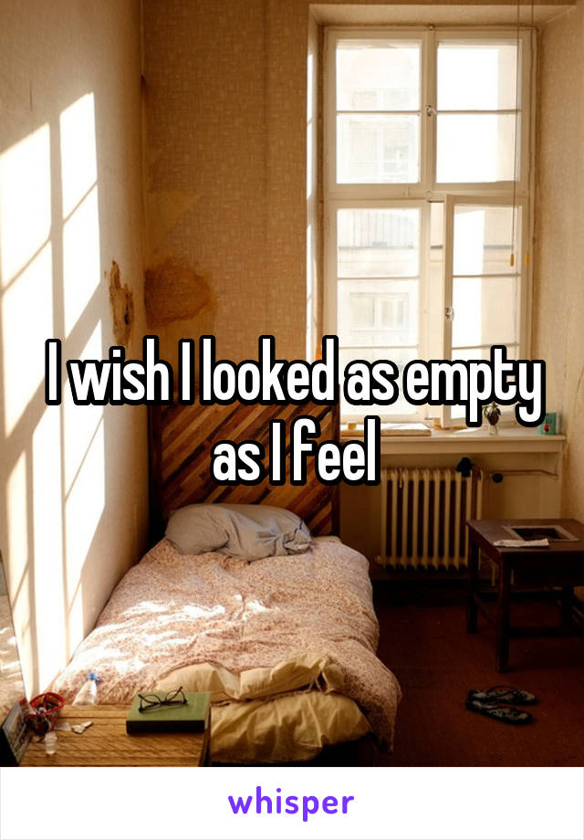 I wish I looked as empty as I feel