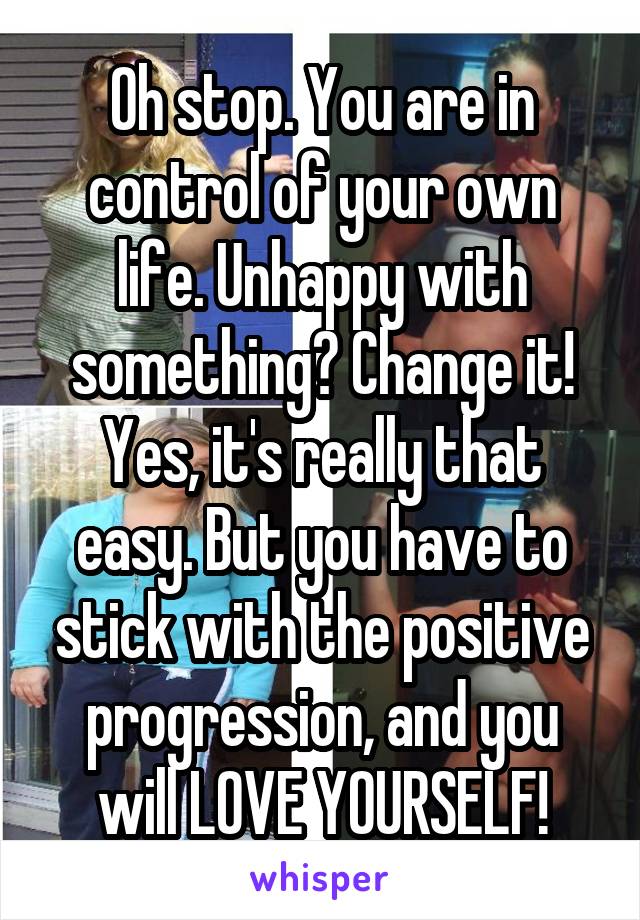 Oh stop. You are in control of your own life. Unhappy with something? Change it! Yes, it's really that easy. But you have to stick with the positive progression, and you will LOVE YOURSELF!