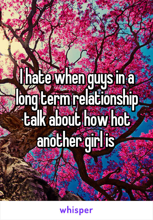 I hate when guys in a long term relationship talk about how hot another girl is 