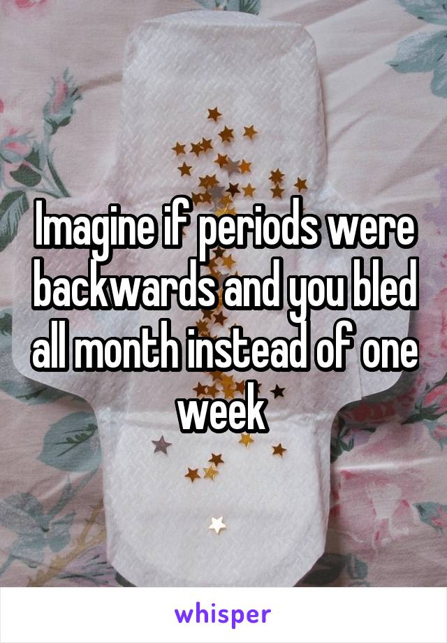 Imagine if periods were backwards and you bled all month instead of one week 