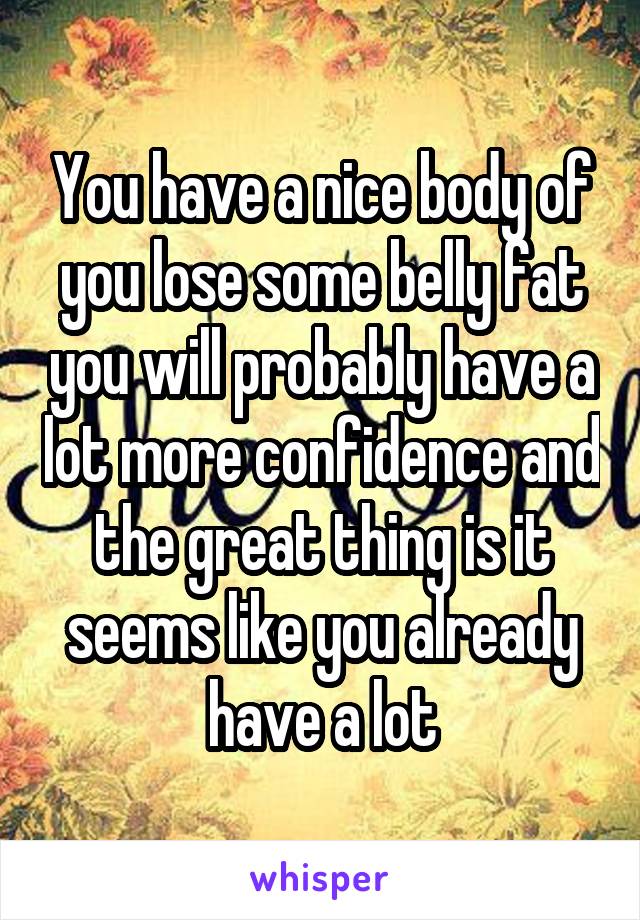 You have a nice body of you lose some belly fat you will probably have a lot more confidence and the great thing is it seems like you already have a lot