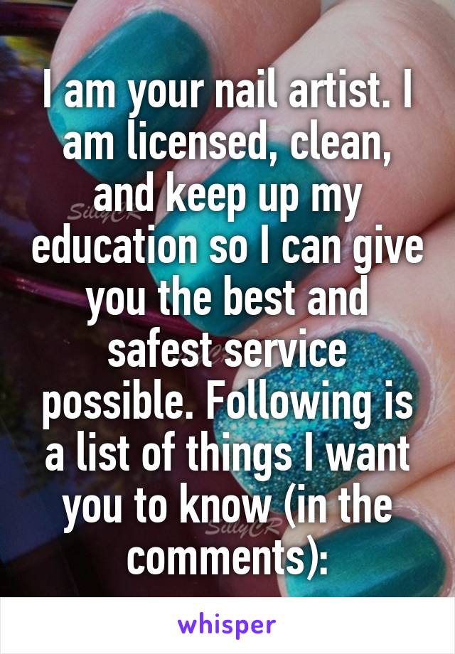 I am your nail artist. I am licensed, clean, and keep up my education so I can give you the best and safest service possible. Following is a list of things I want you to know (in the comments):