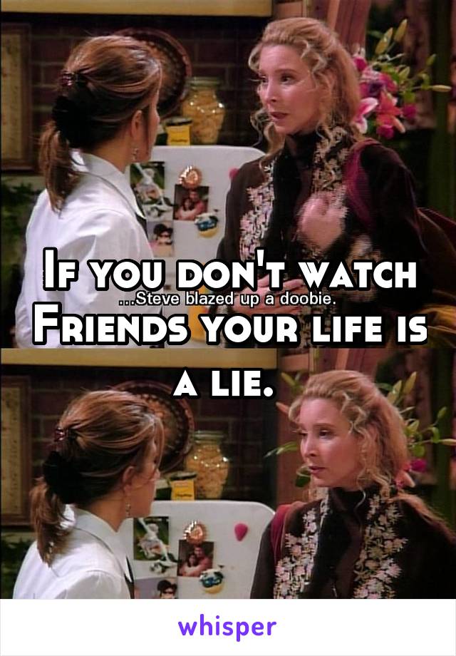 If you don't watch Friends your life is a lie. 