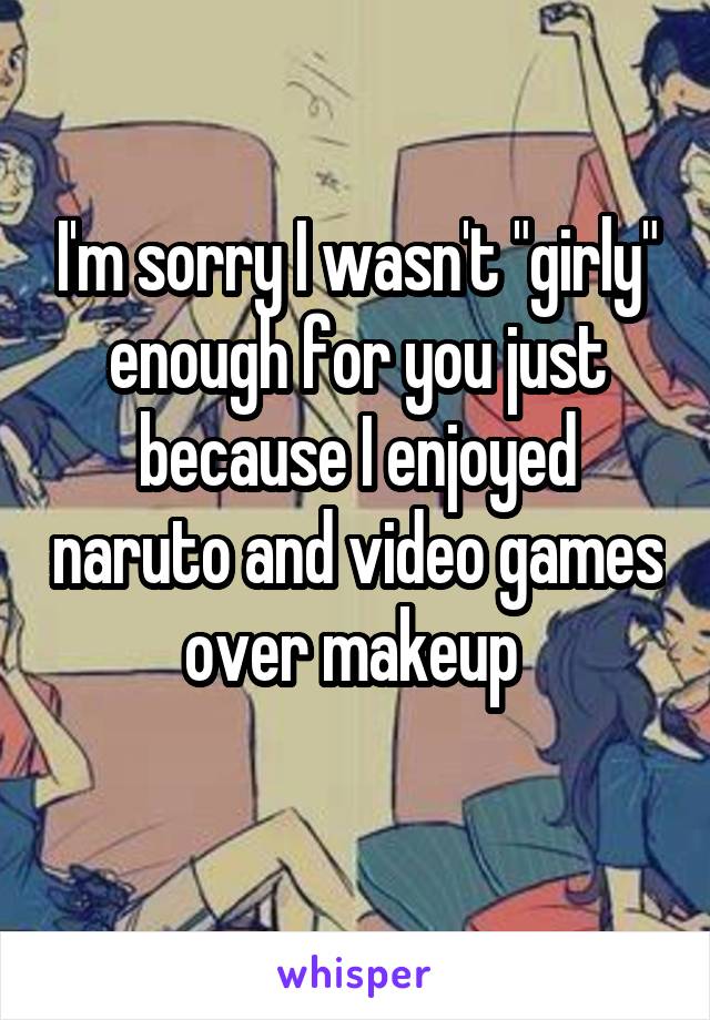 I'm sorry I wasn't "girly" enough for you just because I enjoyed naruto and video games over makeup 
