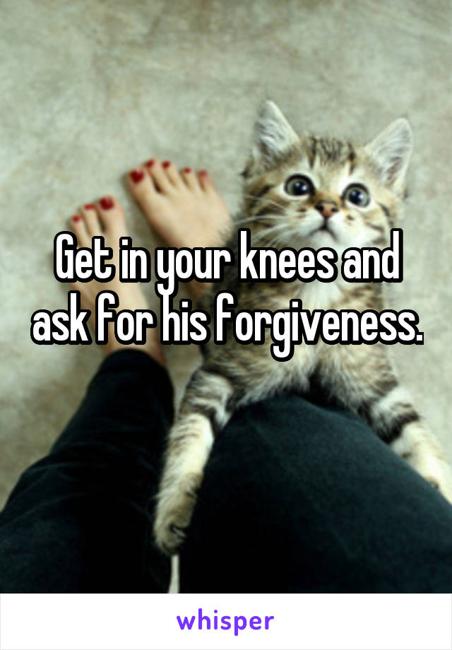 Get in your knees and ask for his forgiveness. 