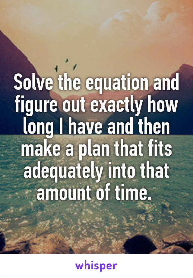 Solve the equation and figure out exactly how long I have and then make a plan that fits adequately into that amount of time. 