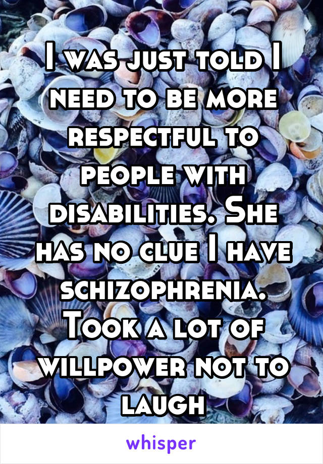 I was just told I need to be more respectful to people with disabilities. She has no clue I have schizophrenia. Took a lot of willpower not to laugh