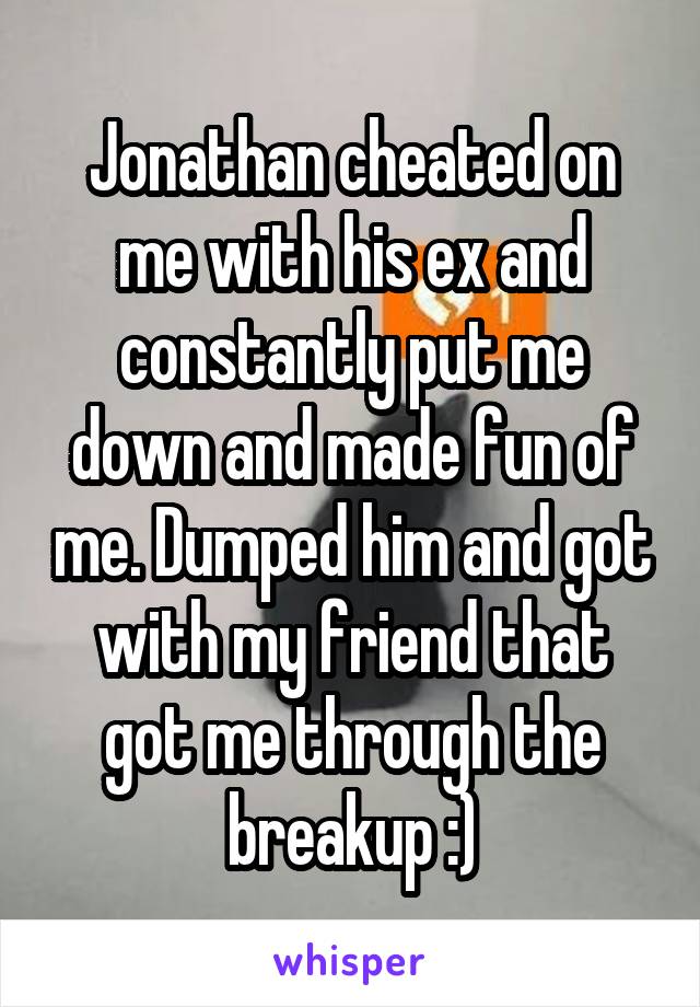 Jonathan cheated on me with his ex and constantly put me down and made fun of me. Dumped him and got with my friend that got me through the breakup :)