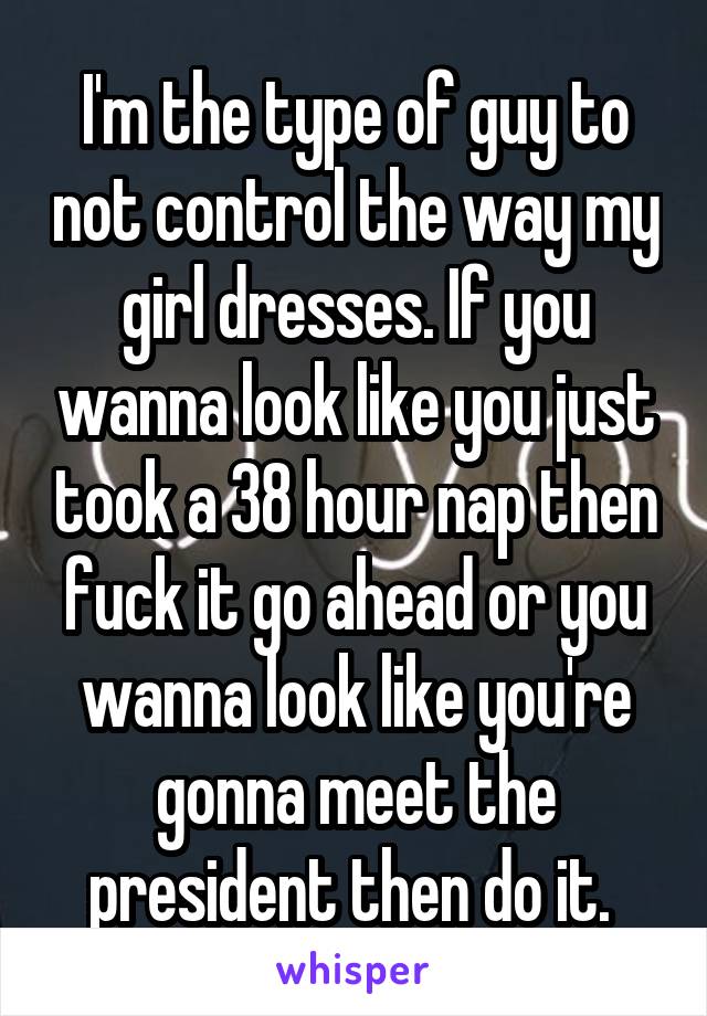 I'm the type of guy to not control the way my girl dresses. If you wanna look like you just took a 38 hour nap then fuck it go ahead or you wanna look like you're gonna meet the president then do it. 