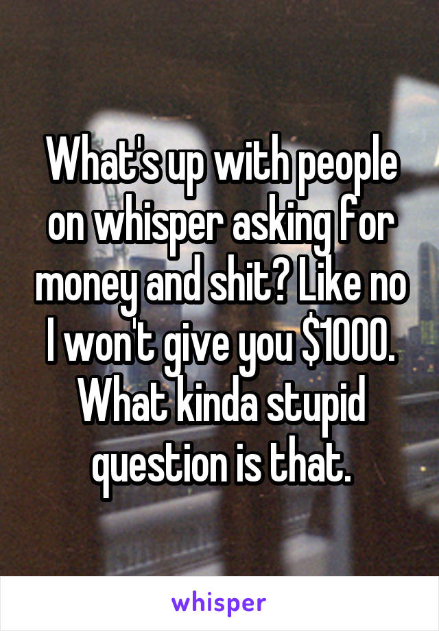 What's up with people on whisper asking for money and shit? Like no I won't give you $1000. What kinda stupid question is that.