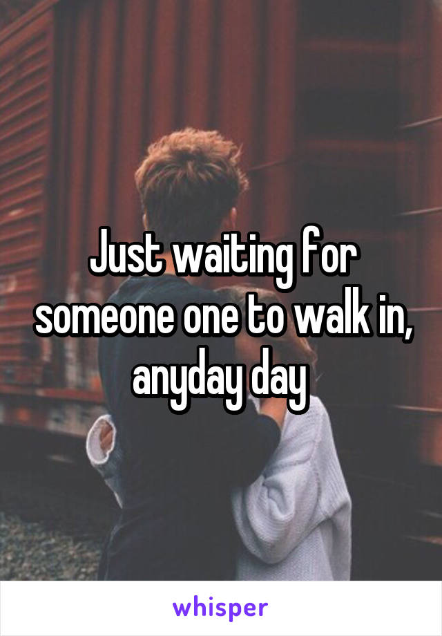 Just waiting for someone one to walk in, anyday day 