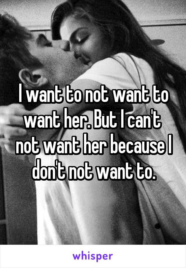 I want to not want to want her. But I can't  not want her because I don't not want to.