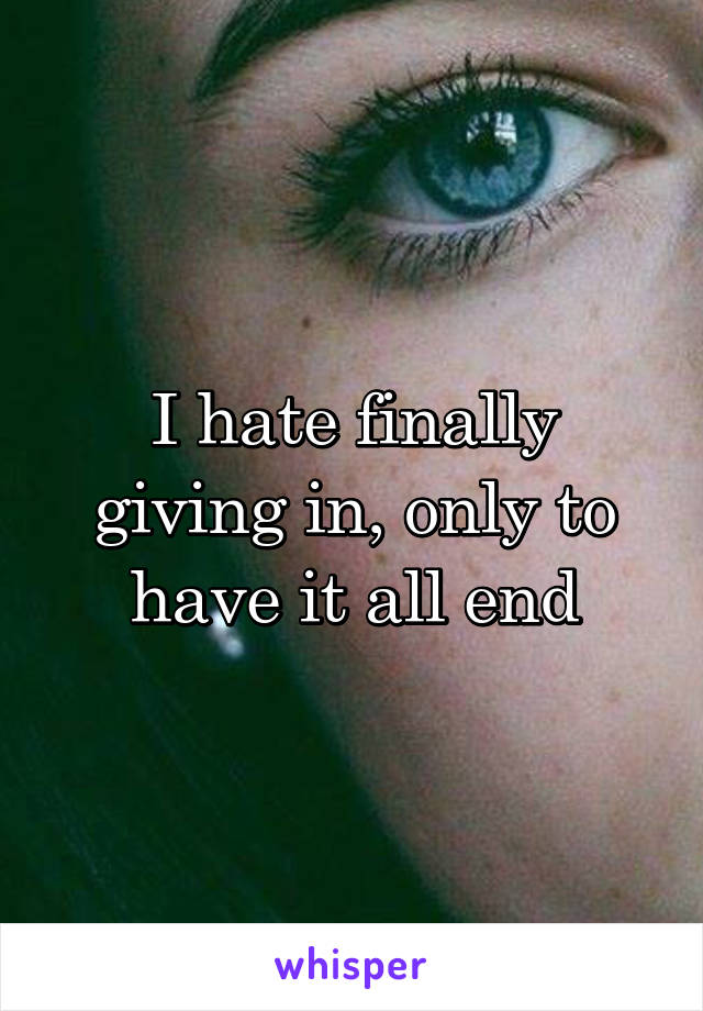 I hate finally giving in, only to have it all end